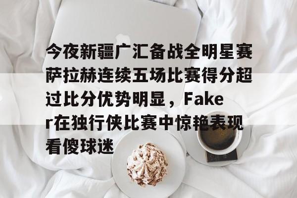今夜新疆广汇备战全明星赛萨拉赫连续五场比赛得分超过比分优势明显，Faker在独行侠比赛中惊艳表现看傻球迷的简单介绍